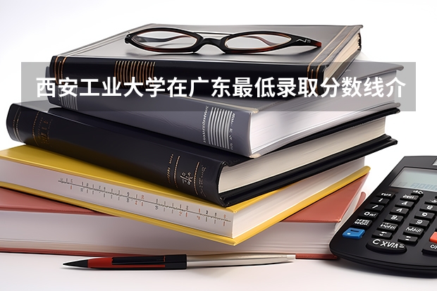 西安工业大学在广东最低录取分数线介绍