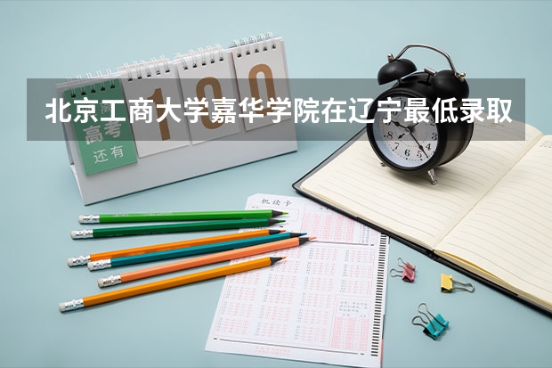 北京工商大学嘉华学院在辽宁最低录取分数线介绍