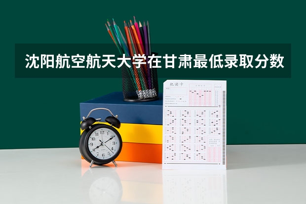 沈阳航空航天大学在甘肃最低录取分数线介绍