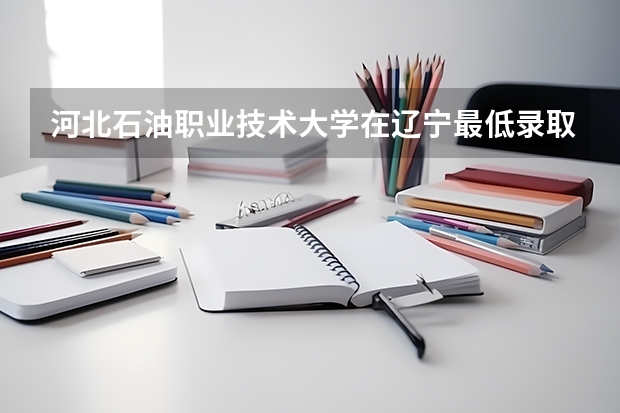 河北石油职业技术大学在辽宁最低录取分数线介绍
