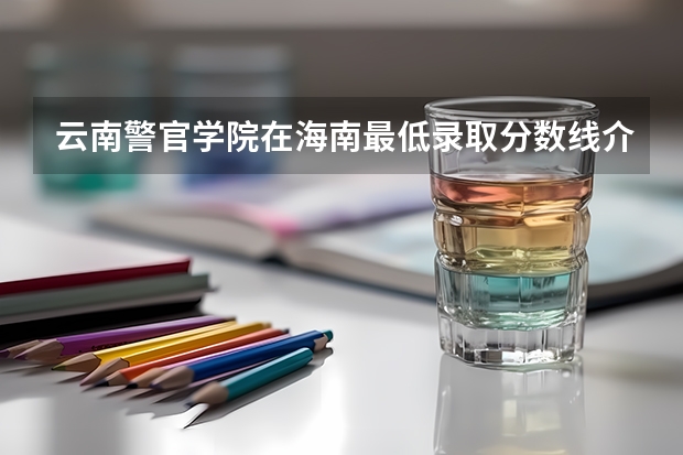 云南警官学院在海南最低录取分数线介绍