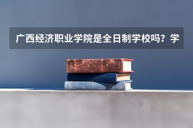 广西经济职业学院是全日制学校吗?学习氛围怎么样