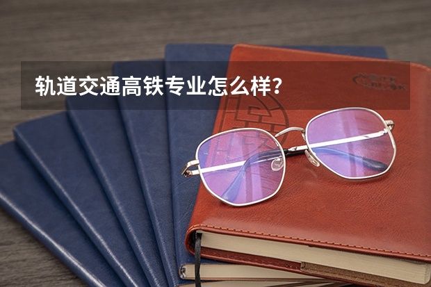 轨道交通高铁专业怎么样?