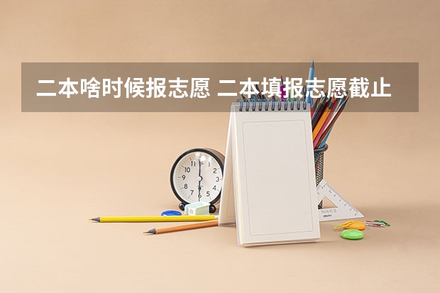 二本啥时候报志愿 二本填报志愿截止时间