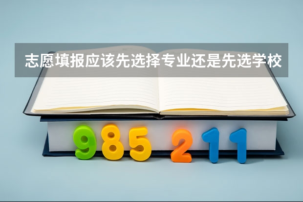 志愿填报应该先选择专业还是先选学校？好专业和好学校如何取舍？