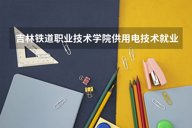 吉林铁道职业技术学院供用电技术就业怎么样?