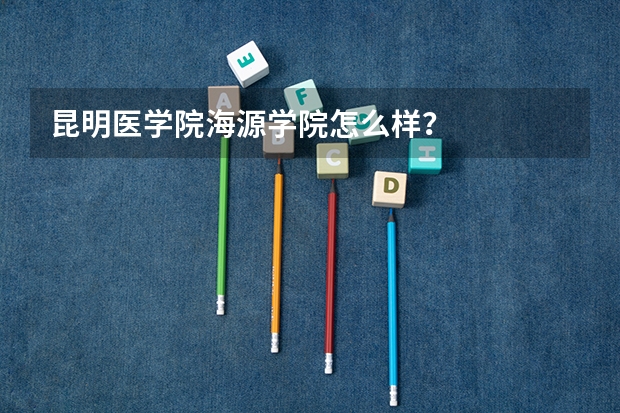 昆明医学院海源学院怎么样？