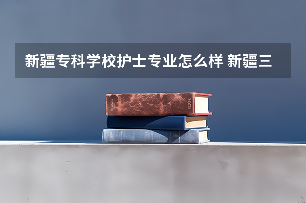 新疆专科学校护士专业怎么样 新疆三甲医院护士工资待遇
