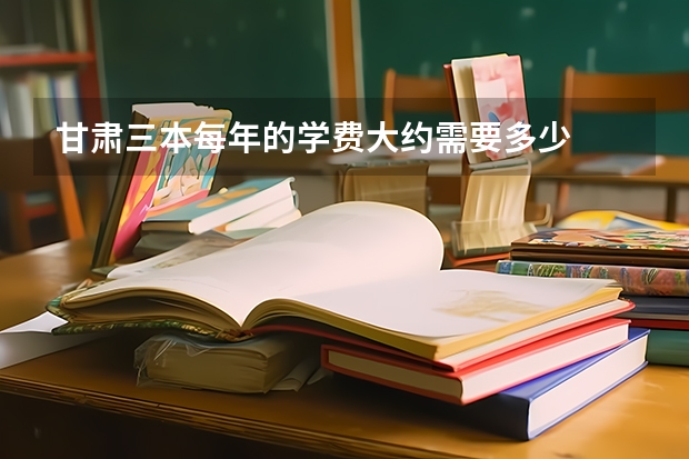 甘肃三本每年的学费大约需要多少