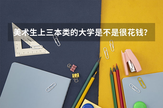 美术生上三本类的大学是不是很花钱?一年学费大约多少?