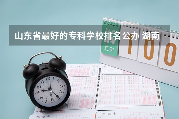 山东省最好的专科学校排名公办 湖南十大最好的专科学校