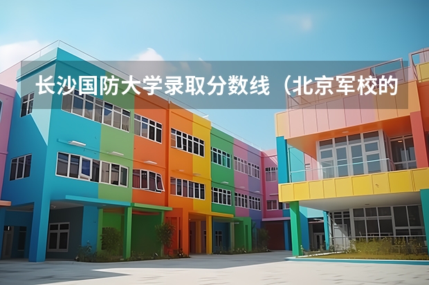 长沙国防大学录取分数线(北京军校的具体情况和录取分数线?)