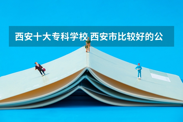 西安十大专科学校 西安市比较好的公办专科学校有那些,这些专科学校那些开设物流管理比较好点。