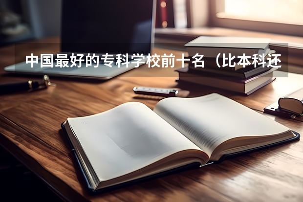 中国最好的专科学校前十名（比本科还牛的专科学校（比较牛的专科学校））