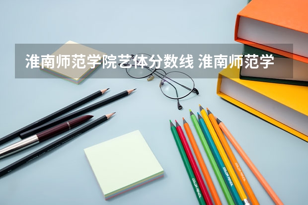 淮南师范学院艺体分数线 淮南师范学院录取分数线