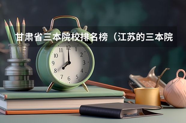 甘肃省三本院校排名榜(江苏的三本院校排名)