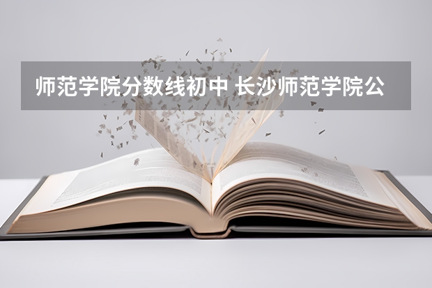师范学院分数线初中 长沙师范学院公费师范生录取分数线