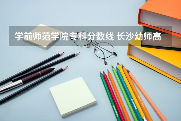 学前师范学院专科分数线 长沙幼师高等专科学校分数线