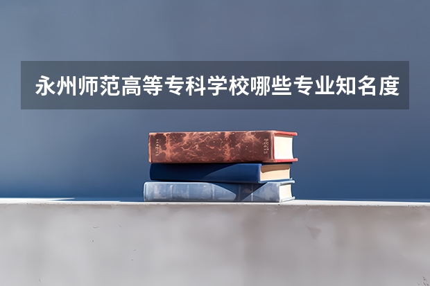 永州师范高等专科学校哪些专业知名度很高?