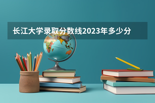 长江大学录取分数线2023年多少分
