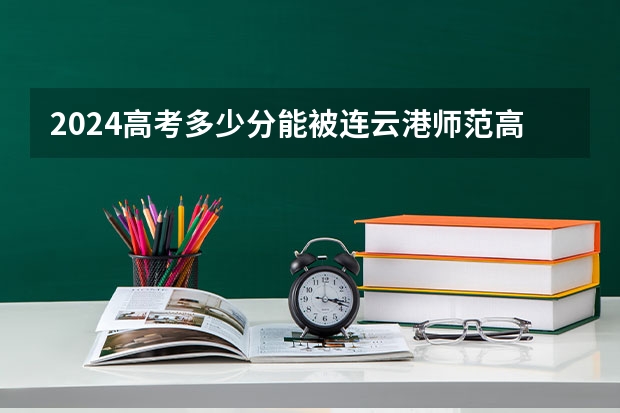 2024高考多少分能被连云港师范高等专科学校录取