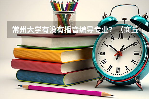 常州大学有没有播音编导专业?(商丘师范学院成人高考录取分数线)