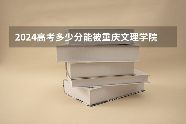 2024高考多少分能被重庆文理学院录取