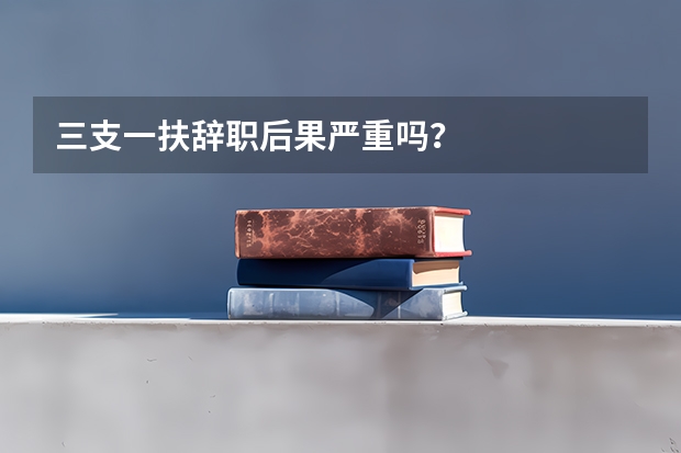 三支一扶辞职后果严重吗?