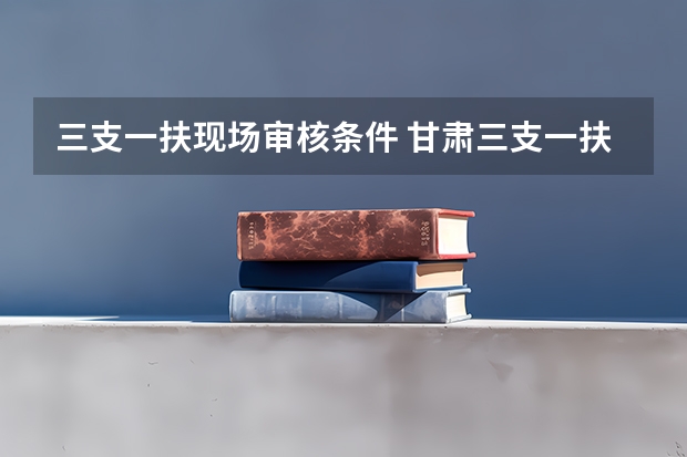 三支一扶现场审核条件 甘肃三支一扶报名流程