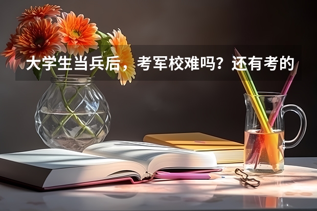 大学生当兵后,考军校难吗?还有考的话,考哪些科目?