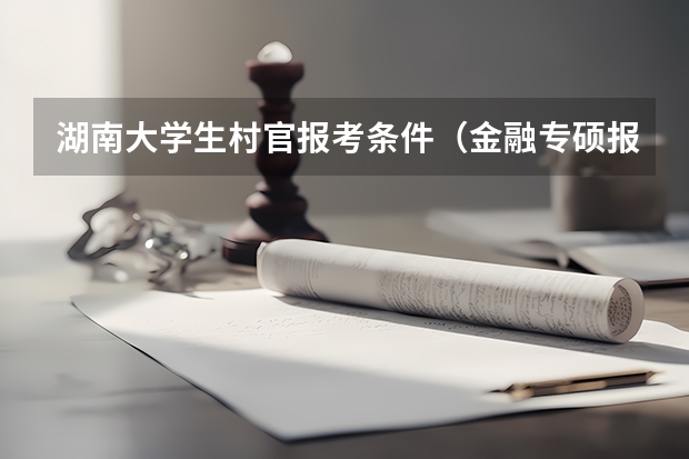 湖南大学生村官报考条件(金融专硕报考须知:加分政策、照顾专业)
