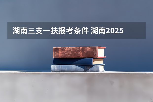 湖南三支一扶报考条件 湖南2025三支一扶报名时间