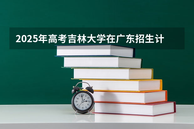 2025年高考吉林大学在广东招生计划是什么