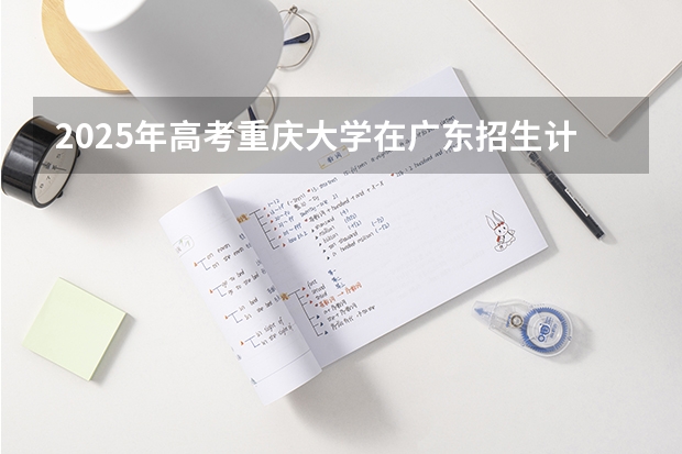 2025年高考重庆大学在广东招生计划是什么
