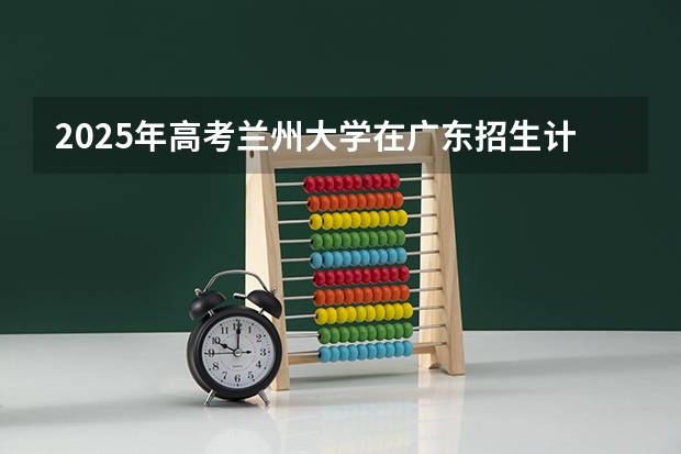 2025年高考兰州大学在广东招生计划是什么