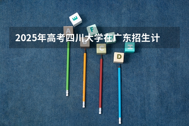 2025年高考四川大学在广东招生计划是什么