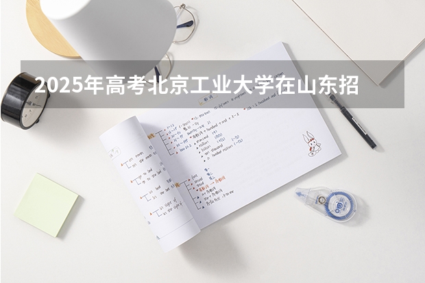 2025年高考北京工业大学在山东招生计划是什么