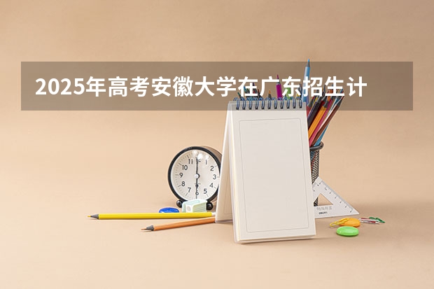 2025年高考安徽大学在广东招生计划是什么