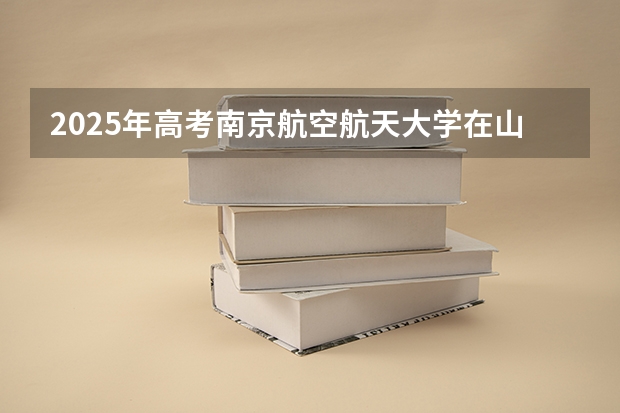 2025年高考南京航空航天大学在山东招生计划是什么