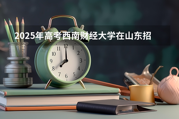 2025年高考西南财经大学在山东招生计划是什么