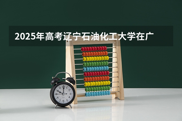 2025年高考辽宁石油化工大学在广东招生计划是什么