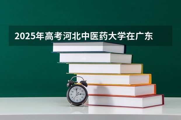 2025年高考河北中医药大学在广东招生计划是什么