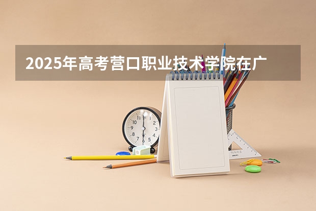 2025年高考营口职业技术学院在广东招生计划是什么