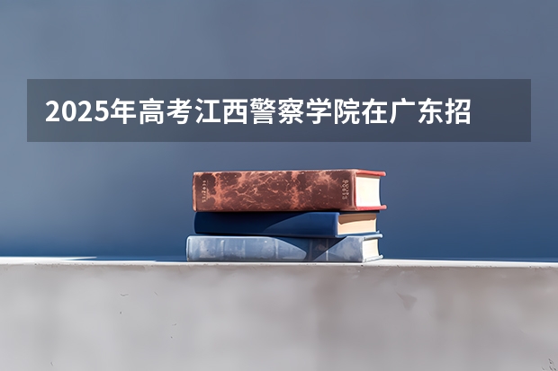 2025年高考江西警察学院在广东招生计划是什么
