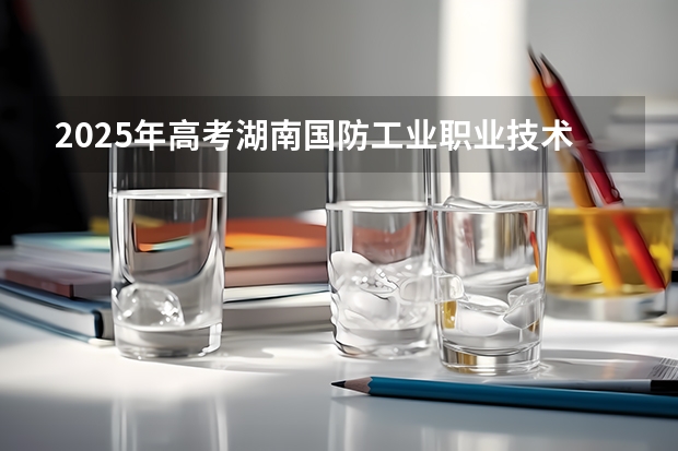 2025年高考湖南国防工业职业技术学院在广东招生计划是什么