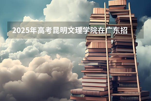 2025年高考昆明文理学院在广东招生计划是什么