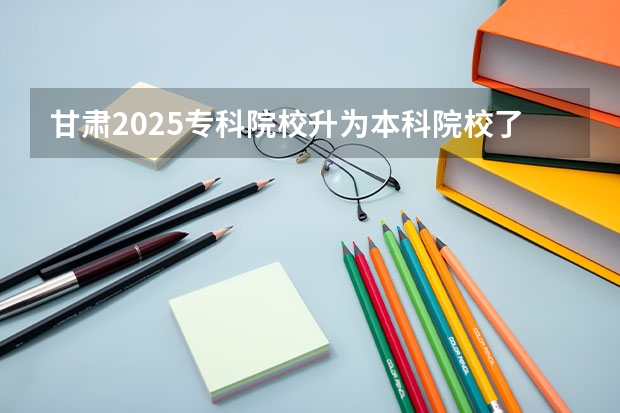 甘肃2025专科院校升为本科院校了吗