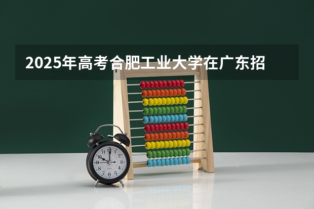 2025年高考合肥工业大学在广东招生计划是什么