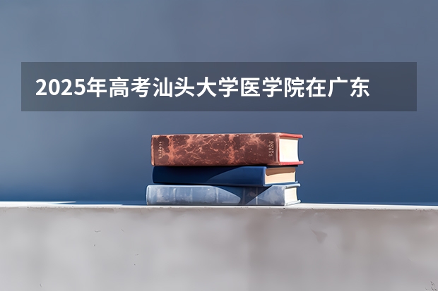 2025年高考汕头大学医学院在广东招生计划是什么