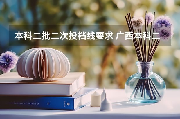 本科二批二次投档线要求 广西本科二批投档线